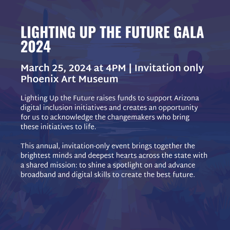LIGHTING UP THE FUTURE GALA 2024 March 25, 2024 at 4PM | Invitation only Phoenix Art Museum Lighting Up the Future raises funds to support Arizona digital inclusion initiatives and creates an opportunity for us to acknowledge the changemakers who bring these initiatives to life. This annual, invitation-only event brings together the brightest minds and deepest hearts across the state with a shared mission: to shine a spotlight on and advance broadband and digital skills to create the best future.