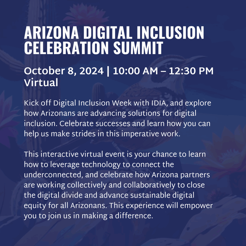 ARIZONA DIGITAL INCLUSION CELEBRATION SUMMIT October 8, 2024 | 10:00 AM – 12:30 PM Virtual Kick off Digital Inclusion Week with IDIA, and explore how Arizonans are advancing solutions for digital inclusion. Celebrate successes and learn how you can help us make strides in this imperative work. This interactive virtual event is your chance to learn how to leverage technology to connect the underconnected, and celebrate how Arizona partners are working collectively and collaboratively to close the digital divide and advance sustainable digital equity for all Arizonans. This experience will empower you to join us in making a difference.