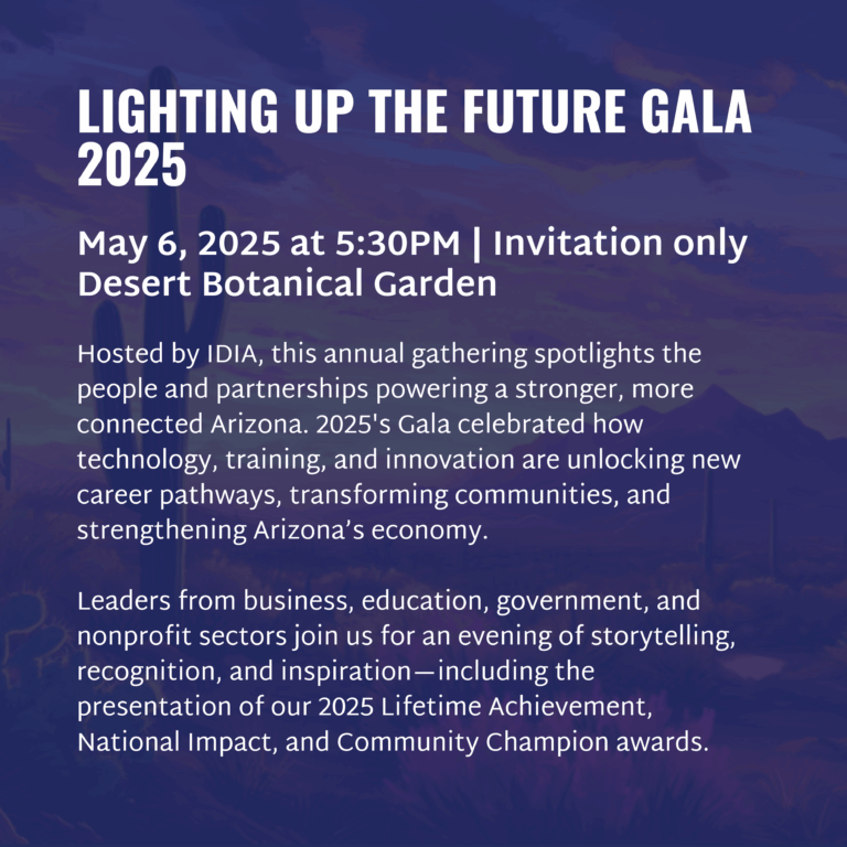 LIGHTING UP THE FUTURE GALA 2025 May 6, 2025 at 5:30PM | Invitation only Desert Botanical Garden Hosted by IDIA, this annual gathering spotlights the people and partnerships powering a stronger, more connected Arizona. 2025's Gala celebrated how technology, training, and innovation are unlocking new career pathways, transforming communities, and strengthening Arizona’s economy. Leaders from business, education, government, and nonprofit sectors join us for an evening of storytelling, recognition, and inspiration—including the presentation of our 2025 Lifetime Achievement, National Impact, and Community Champion awards.